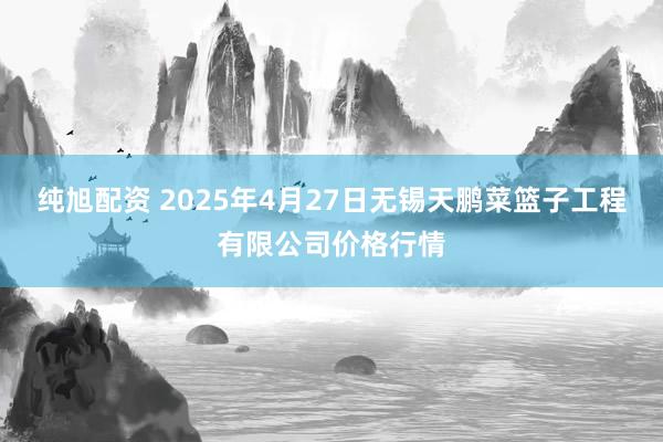 纯旭配资 2025年4月27日无锡天鹏菜篮子工程有限公司价格行情
