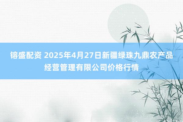 镕盛配资 2025年4月27日新疆绿珠九鼎农产品经营管理有限公司价格行情