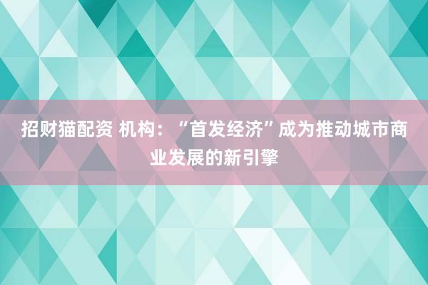 招财猫配资 机构：“首发经济”成为推动城市商业发展的新引擎