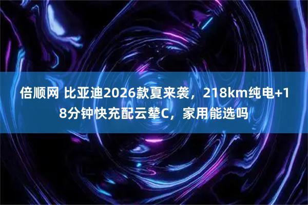 倍顺网 比亚迪2026款夏来袭，218km纯电+18分钟快充配云辇C，家用能选吗