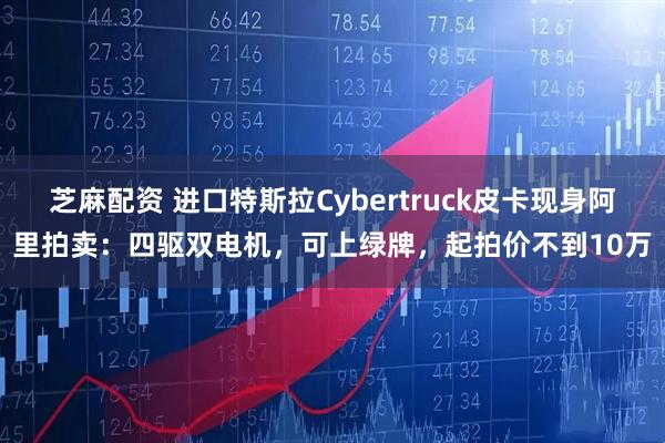 芝麻配资 进口特斯拉Cybertruck皮卡现身阿里拍卖：四驱双电机，可上绿牌，起拍价不到10万