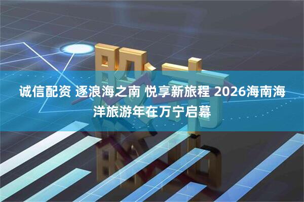 诚信配资 逐浪海之南 悦享新旅程 2026海南海洋旅游年在万宁启幕