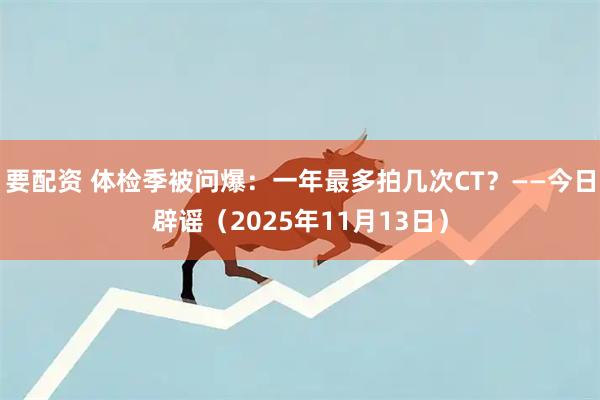 要配资 体检季被问爆：一年最多拍几次CT？——今日辟谣（2025年11月13日）