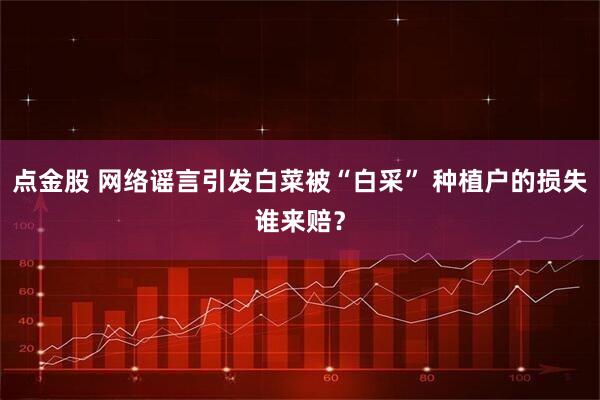 点金股 网络谣言引发白菜被“白采” 种植户的损失谁来赔？
