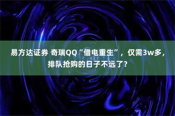 易方达证券 奇瑞QQ“借电重生”，仅需3w多，排队抢购的日子不远了？