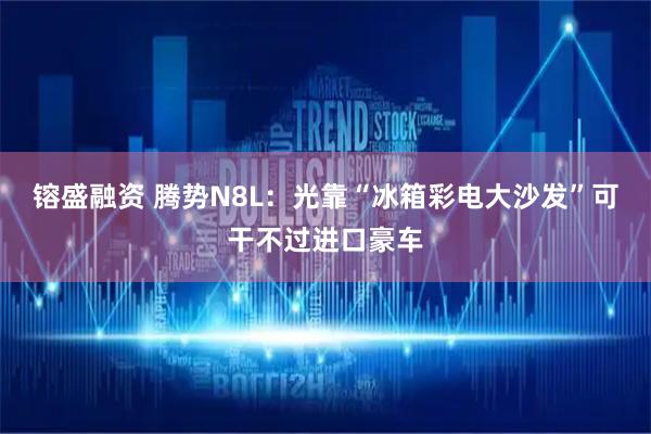 镕盛融资 腾势N8L：光靠“冰箱彩电大沙发”可干不过进口豪车