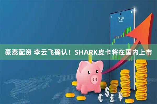 豪泰配资 李云飞确认！SHARK皮卡将在国内上市