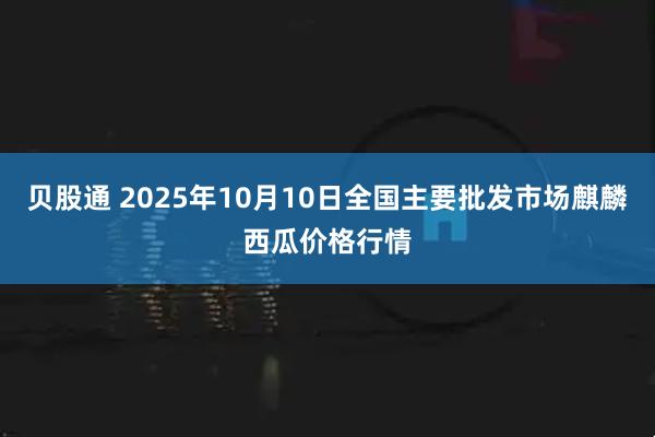 贝股通 2025年10月10日全国主要批发市场麒麟西瓜价格行情