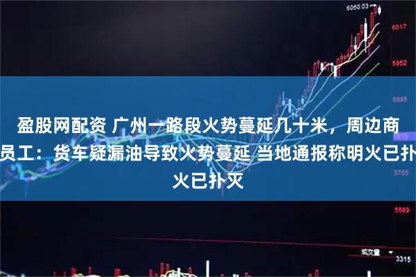 盈股网配资 广州一路段火势蔓延几十米，周边商铺员工：货车疑漏油导致火势蔓延 当地通报称明火已扑灭