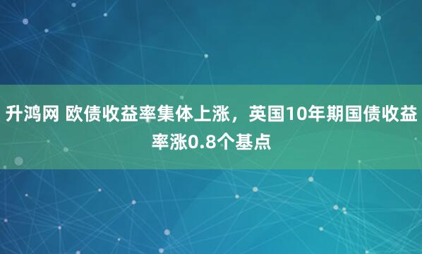 升鸿网 欧债收益率集体上涨，英国10年期国债收益率涨0.8个基点