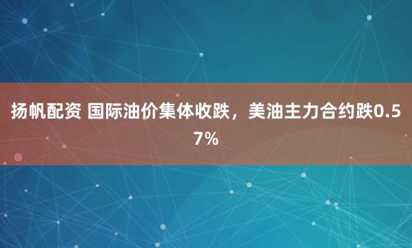 扬帆配资 国际油价集体收跌，美油主力合约跌0.57%