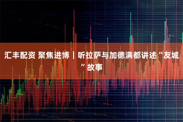 汇丰配资 聚焦进博｜听拉萨与加德满都讲述“友城”故事