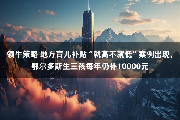 领牛策略 地方育儿补贴“就高不就低”案例出现，鄂尔多斯生三孩每年仍补10000元