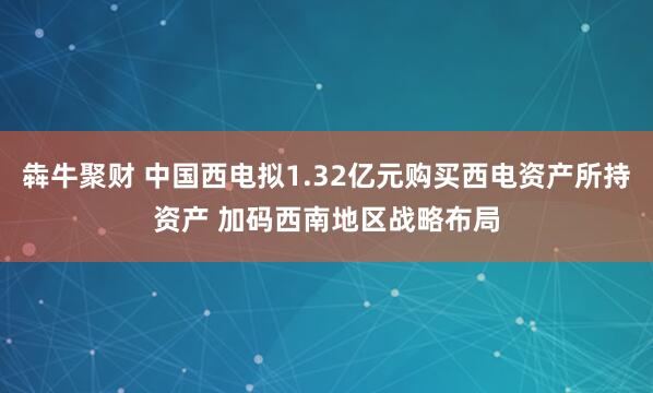 犇牛聚财 中国西电拟1.32亿元购买西电资产所持资产 加码西南地区战略布局
