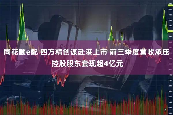 同花顺e配 四方精创谋赴港上市 前三季度营收承压 控股股东套现超4亿元