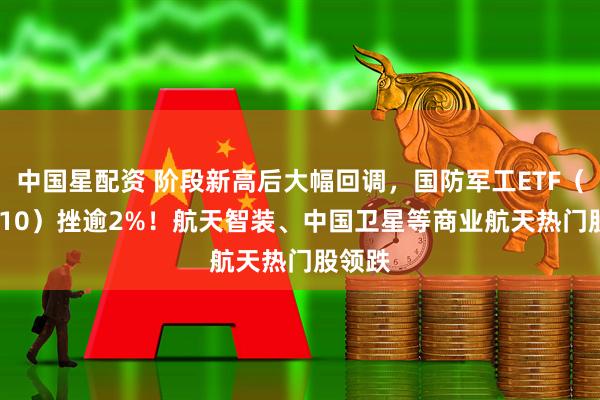 中国星配资 阶段新高后大幅回调，国防军工ETF（512810）挫逾2%！航天智装、中国卫星等商业航天热门股领跌