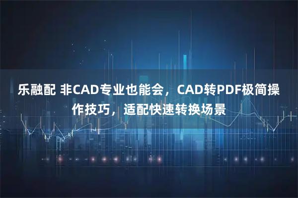 乐融配 非CAD专业也能会，CAD转PDF极简操作技巧，适配快速转换场景
