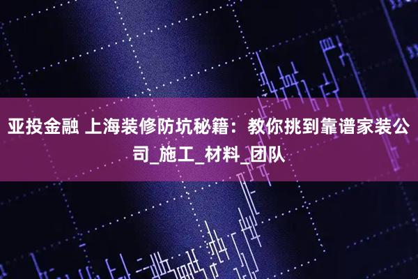 亚投金融 上海装修防坑秘籍:教你挑到靠谱家装公司_施工_材料_团队